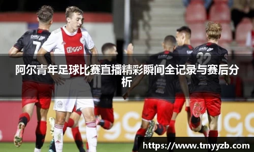 阿尔青年足球比赛直播精彩瞬间全记录与赛后分析